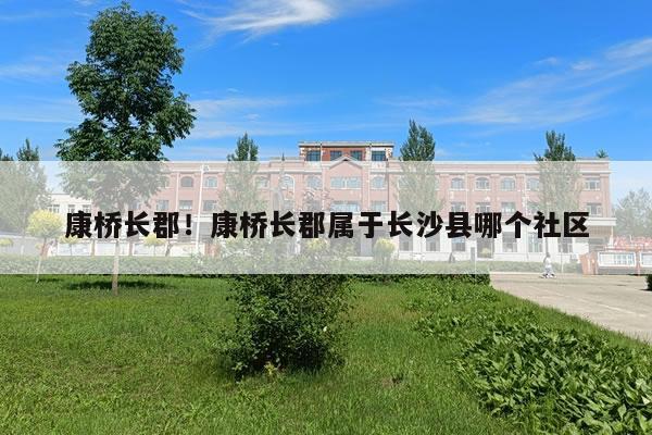 康桥长郡!康桥长郡属于长沙县哪个社区